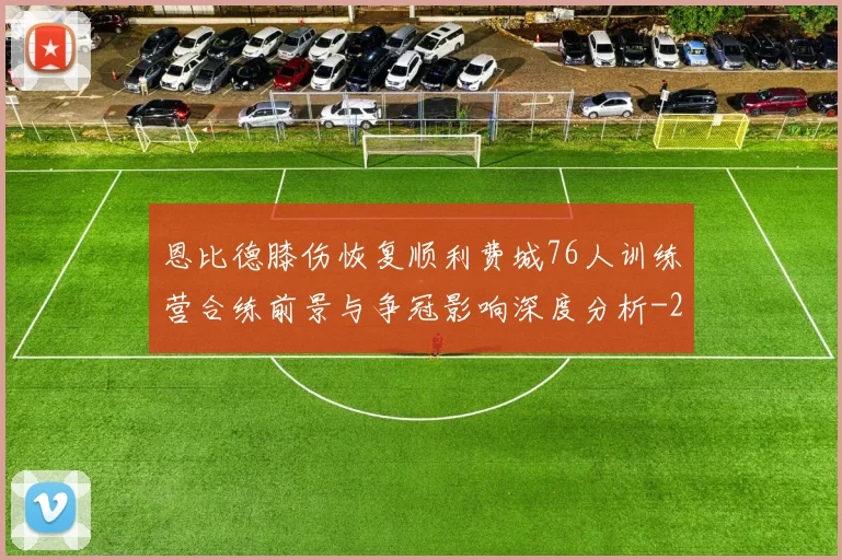恩比德膝伤恢复顺利费城76人训练营合练前景与争冠影响深度分析