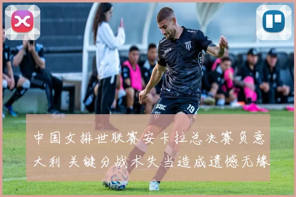中国女排世联赛安卡拉总决赛负意大利 关键分战术失当造成遗憾无缘夺魁