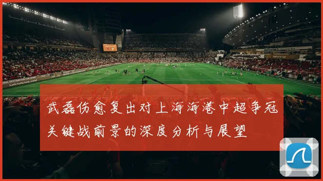 武磊伤愈复出对上海海港中超争冠关键战前景的深度分析与展望