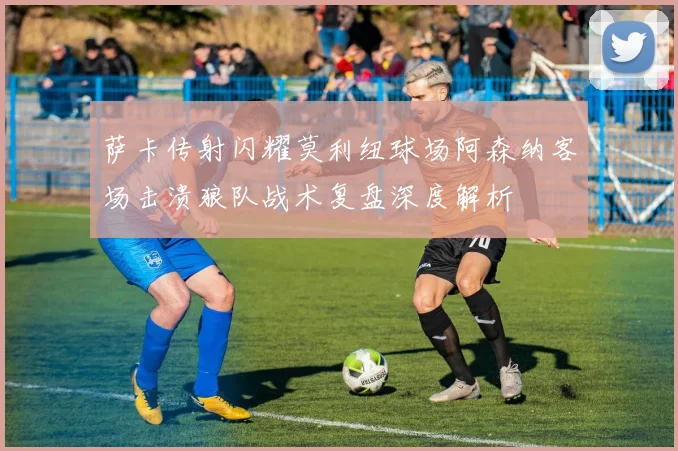 萨卡传射闪耀莫利纽球场阿森纳客场击溃狼队战术复盘深度解析