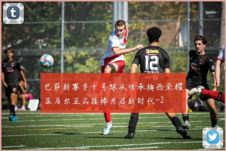 巴萨新赛季十号球衣传承梅西荣耀亚马尔正式接棒开启新时代