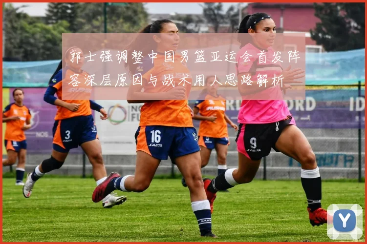 郭士强调整中国男篮亚运会首发阵容深层原因与战术用人思路解析