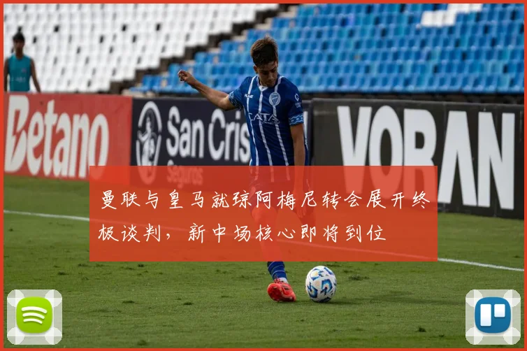 曼联与皇马就琼阿梅尼转会展开终极谈判，新中场核心即将到位