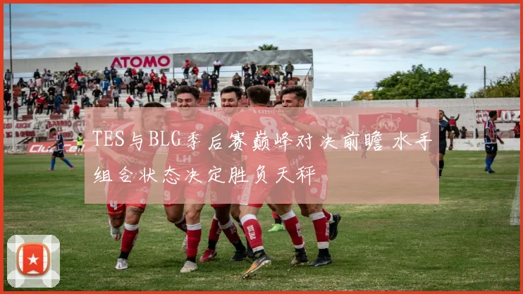 TES与BLG季后赛巅峰对决前瞻 水手组合状态决定胜负天秤