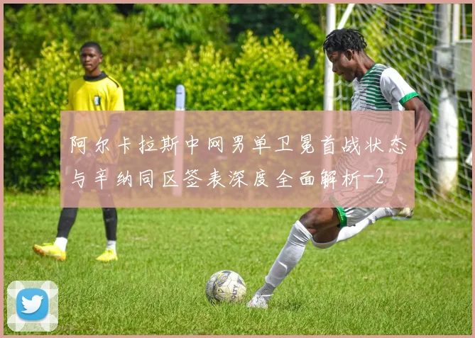 阿尔卡拉斯中网男单卫冕首战状态与辛纳同区签表深度全面解析