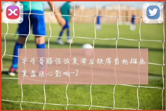 字母哥膝伤恢复滞后缺席首轮雄鹿复盘核心影响