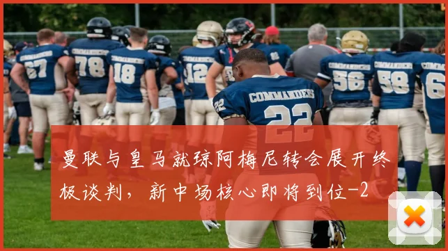 曼联与皇马就琼阿梅尼转会展开终极谈判,新中场核心即将到位