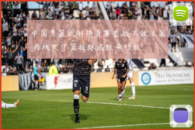 中国男篮欧洲热身赛首战不敌法国 内线失守篮板球成致命短板