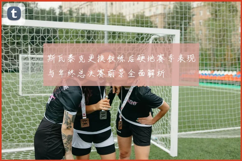 斯瓦泰克更换教练后硬地赛季表现与年终总决赛前景全面解析