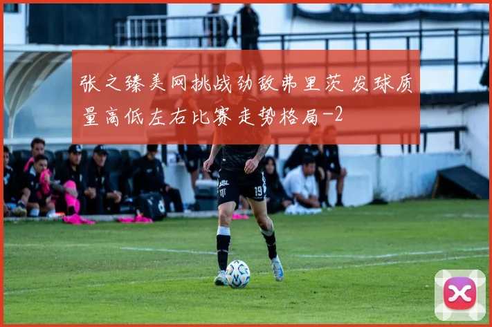 张之臻美网挑战劲敌弗里茨 发球质量高低左右比赛走势格局