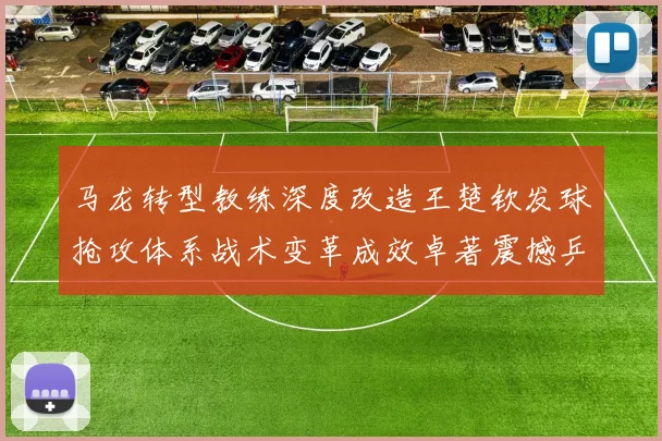 马龙转型教练深度改造王楚钦发球抢攻体系战术变革成效卓著震撼乒坛