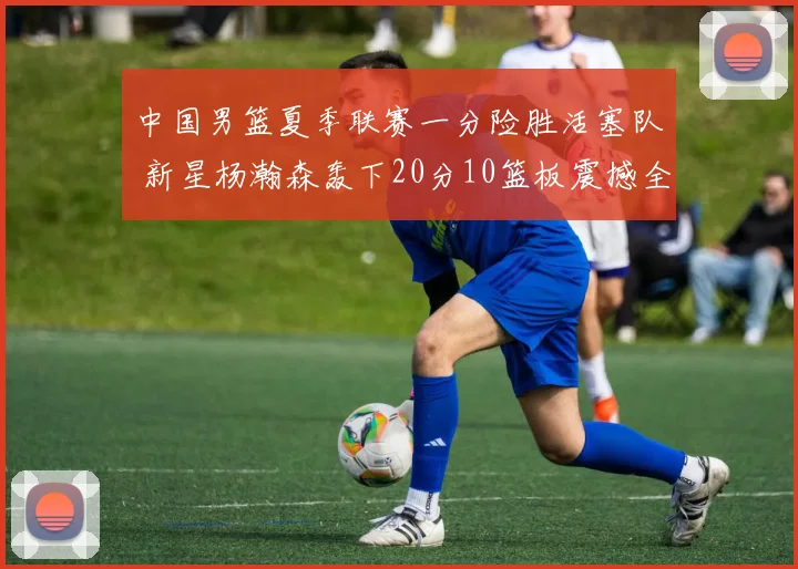 中国男篮夏季联赛一分险胜活塞队 新星杨瀚森轰下20分10篮板震撼全场