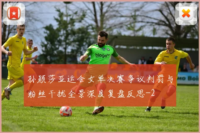 孙颖莎亚运会女单决赛争议判罚与粉丝干扰全景深度复盘反思