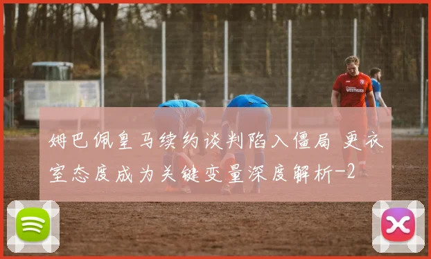 姆巴佩皇马续约谈判陷入僵局 更衣室态度成为关键变量深度解析