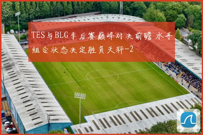 TES与BLG季后赛巅峰对决前瞻 水手组合状态决定胜负天秤