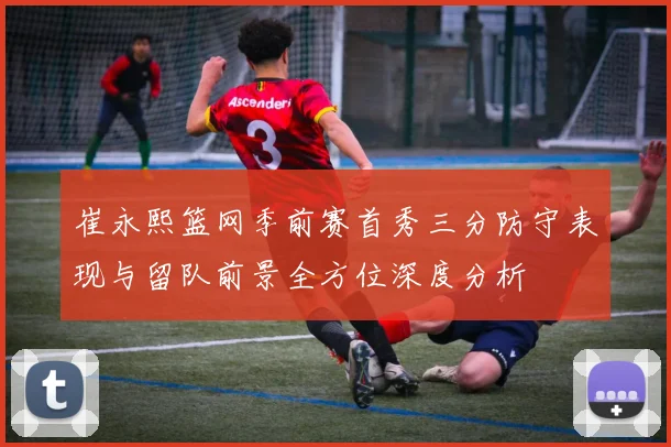 崔永熙篮网季前赛首秀三分防守表现与留队前景全方位深度分析