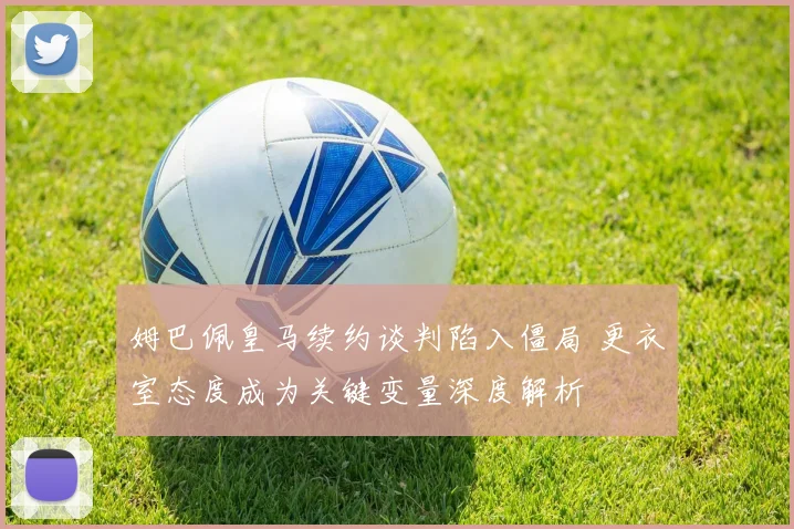 姆巴佩皇马续约谈判陷入僵局 更衣室态度成为关键变量深度解析