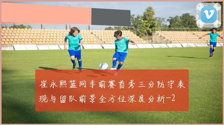 崔永熙篮网季前赛首秀三分防守表现与留队前景全方位深度分析
