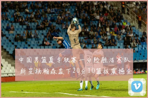 中国男篮夏季联赛一分险胜活塞队 新星杨瀚森轰下20分10篮板震撼全场