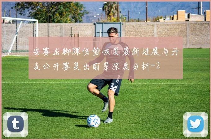安赛龙脚踝伤势恢复最新进展与丹麦公开赛复出前景深度分析
