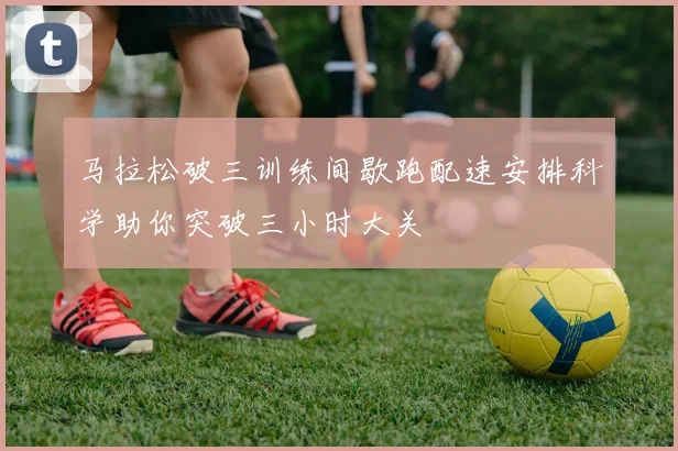 马拉松破三训练间歇跑配速安排科学助你突破三小时大关