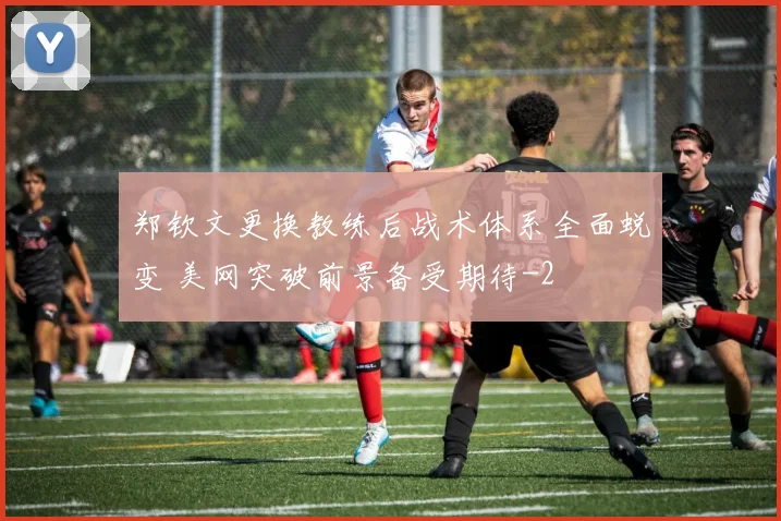 郑钦文更换教练后战术体系全面蜕变 美网突破前景备受期待