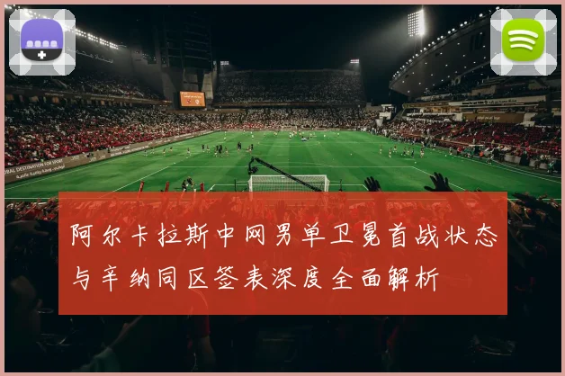 阿尔卡拉斯中网男单卫冕首战状态与辛纳同区签表深度全面解析