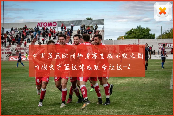 中国男篮欧洲热身赛首战不敌法国 内线失守篮板球成致命短板