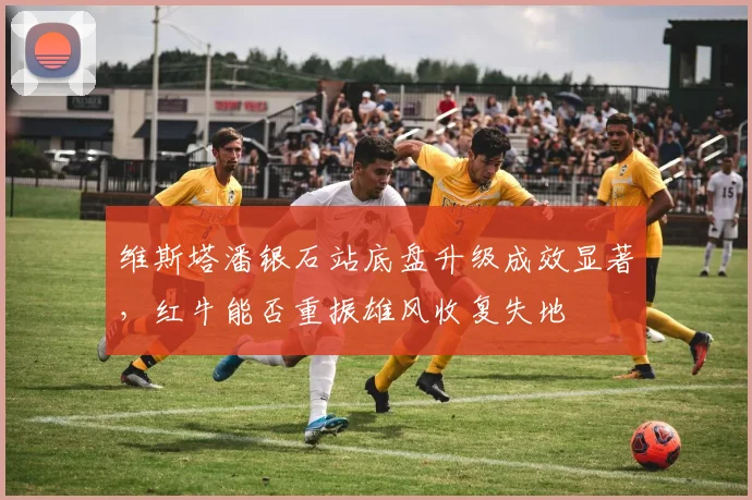 维斯塔潘银石站底盘升级成效显著，红牛能否重振雄风收复失地